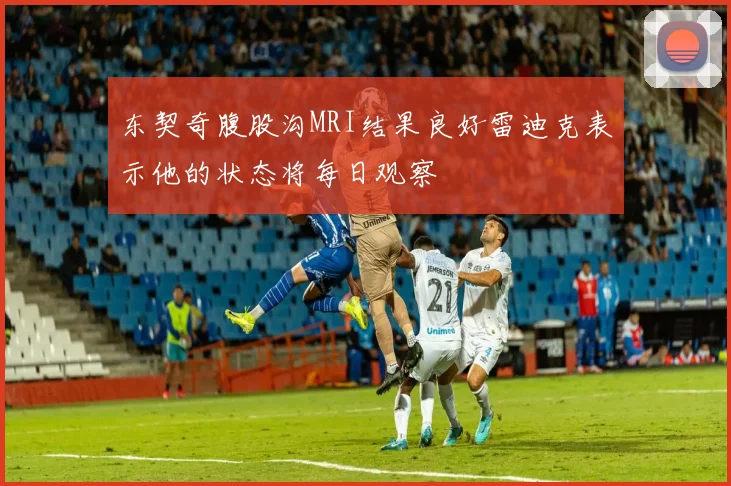 东契奇腹股沟MRI结果良好雷迪克表示他的状态将每日观察