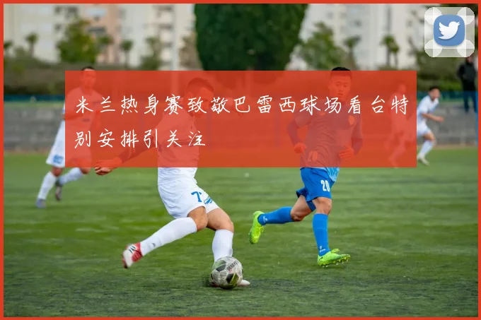 米兰热身赛致敬巴雷西球场看台特别安排引关注