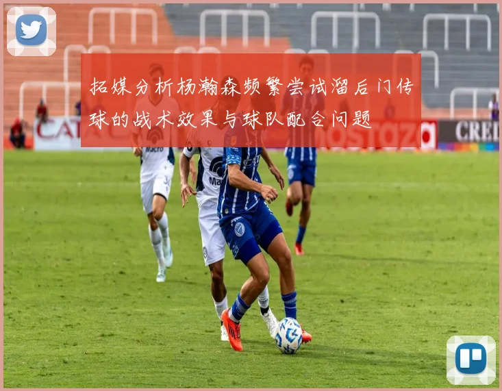 拓媒分析杨瀚森频繁尝试溜后门传球的战术效果与球队配合问题