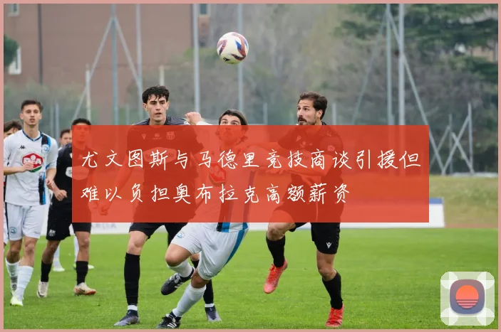 尤文图斯与马德里竞技商谈引援但难以负担奥布拉克高额薪资