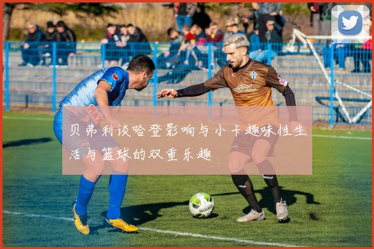 贝弗利谈哈登影响与小卡趣味性生活与篮球的双重乐趣