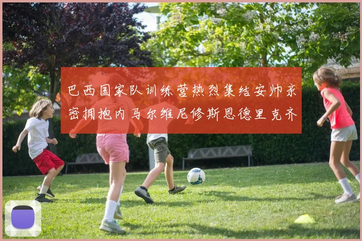 巴西国家队训练营热烈集结安帅亲密拥抱内马尔维尼修斯恩德里克齐亮相
