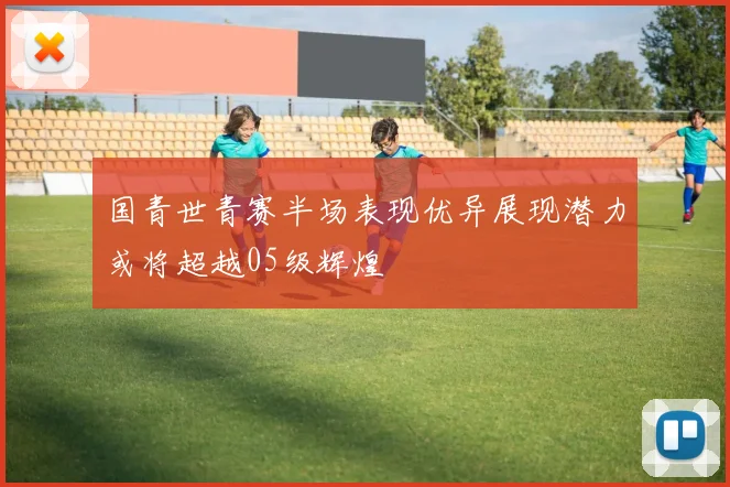 国青世青赛半场表现优异展现潜力或将超越05级辉煌