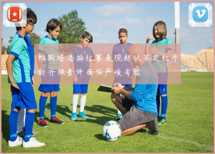 维斯塔潘排位赛表现起伏不定红牛新升级套件面临严峻考验