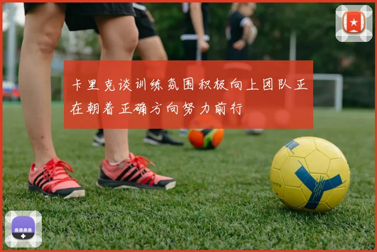 卡里克谈训练氛围积极向上团队正在朝着正确方向努力前行