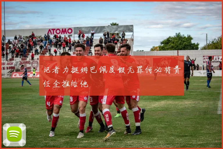 记者力挺姆巴佩度假无罪何必将责任全推给他