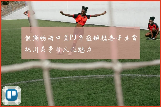 假期畅游中国PJ华盛顿携妻子共赏杭州美景与文化魅力