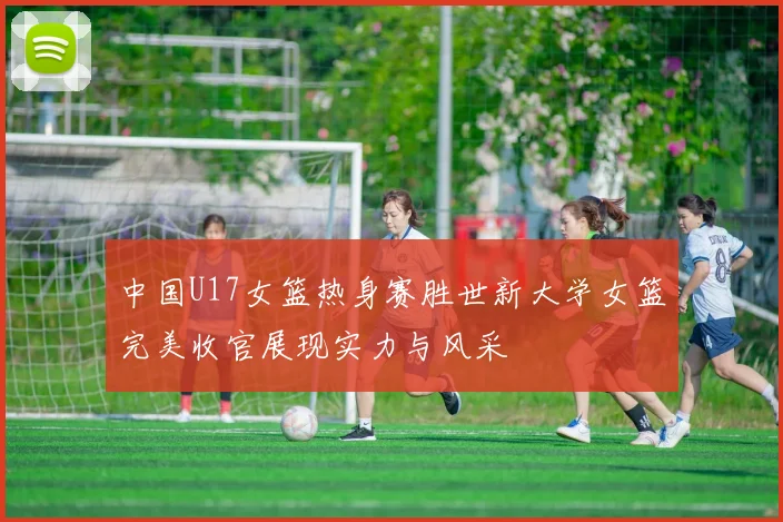 中国U17女篮热身赛胜世新大学女篮完美收官展现实力与风采