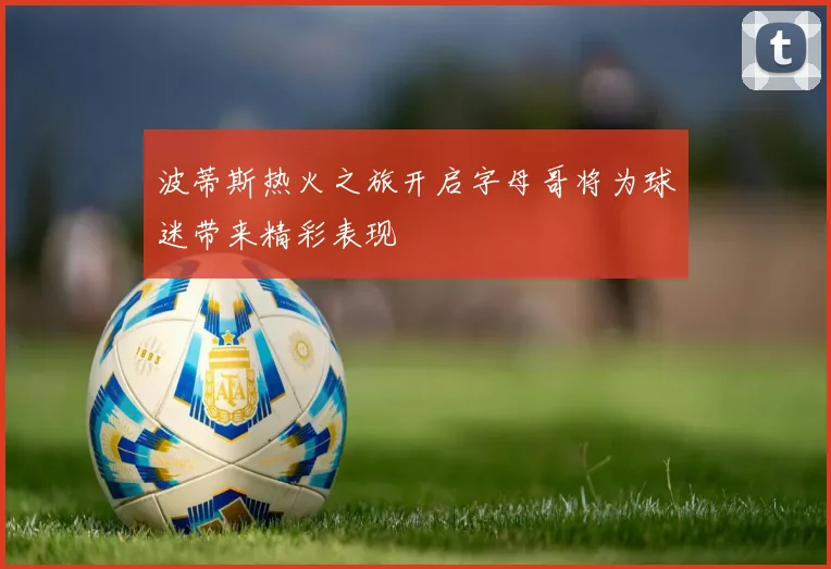 波蒂斯热火之旅开启字母哥将为球迷带来精彩表现
