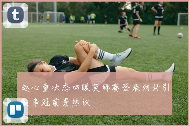 赵心童状态回暖英锦赛签表利好引发争冠前景热议
