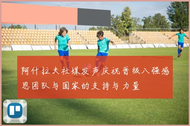 阿什拉夫社媒发声庆祝晋级八强感恩团队与国家的支持与力量