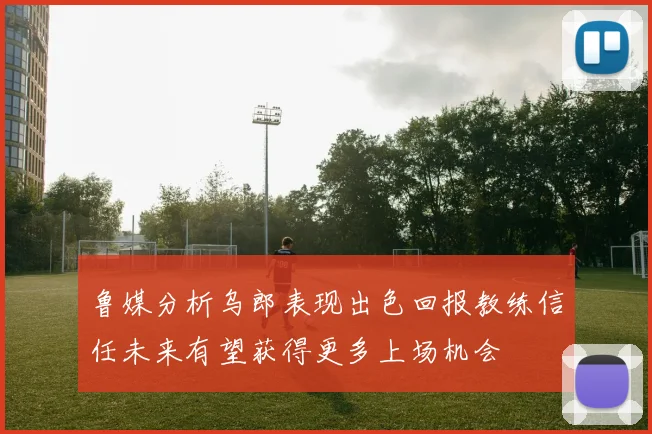 鲁媒分析乌郎表现出色回报教练信任未来有望获得更多上场机会