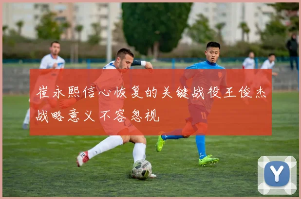崔永熙信心恢复的关键战役王俊杰战略意义不容忽视