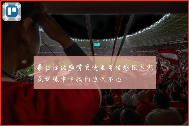 泰拉恰诺盛赞莫德里奇传球技术完美训练中令我们惊叹不已