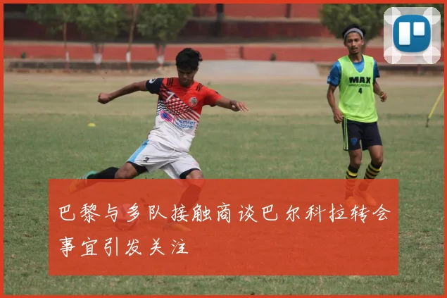 巴黎与多队接触商谈巴尔科拉转会事宜引发关注