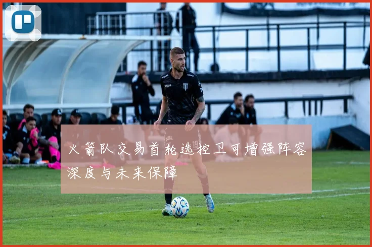 火箭队交易首轮选控卫可增强阵容深度与未来保障