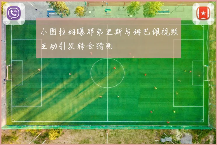 小图拉姆曝邓弗里斯与姆巴佩视频互动引发转会猜测