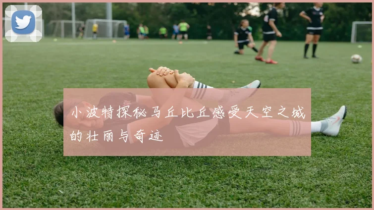 小波特探秘马丘比丘感受天空之城的壮丽与奇迹