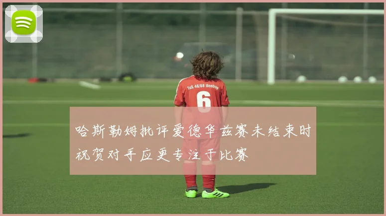 哈斯勒姆批评爱德华兹赛未结束时祝贺对手应更专注于比赛