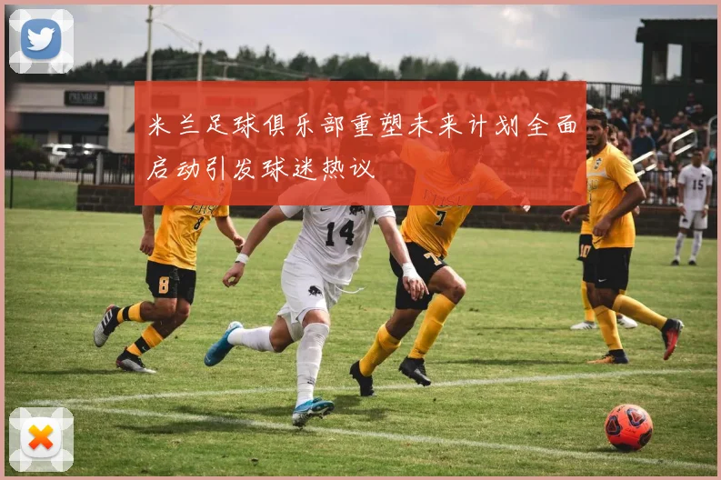 米兰足球俱乐部重塑未来计划全面启动引发球迷热议