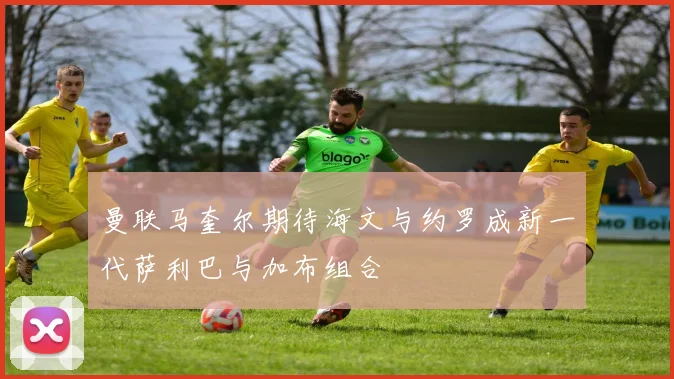 曼联马奎尔期待海文与约罗成新一代萨利巴与加布组合