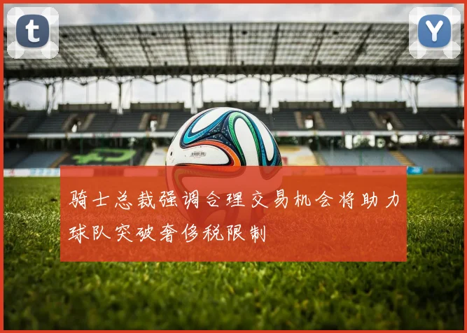 骑士总裁强调合理交易机会将助力球队突破奢侈税限制