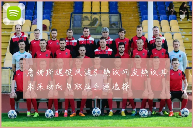 詹姆斯退役风波引热议网友热议其未来动向与职业生涯选择