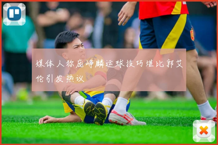 媒体人称庞峥麟运球技巧堪比郭艾伦引发热议