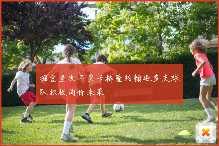 掘金坚决不卖卡梅隆约翰逊多支球队积极询价未果