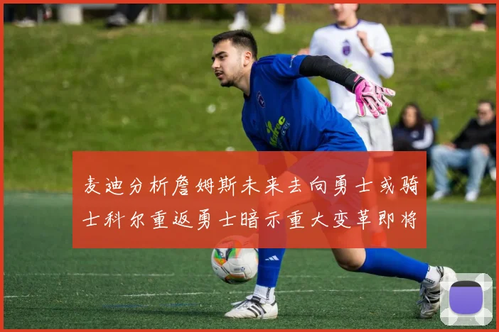 麦迪分析詹姆斯未来去向勇士或骑士科尔重返勇士暗示重大变革即将来临