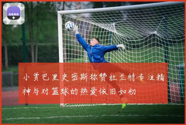 小贾巴里史密斯称赞杜兰特专注精神与对篮球的热爱依旧如初